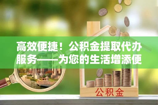 武都高效便捷！公积金提取代办服务——为您的生活增添便利