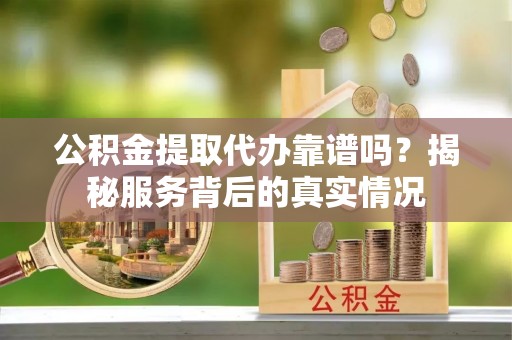 武都公积金提取代办靠谱吗？揭秘服务背后的真实情况