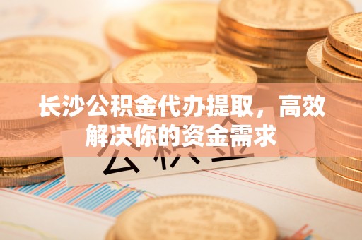 武都长沙公积金代办提取，高效解决你的资金需求