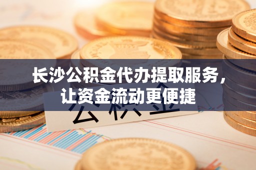 武都长沙公积金代办提取服务，让资金流动更便捷