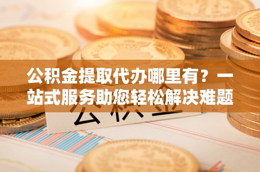 武都公积金提取代办哪里有？一站式服务助您轻松解决难题